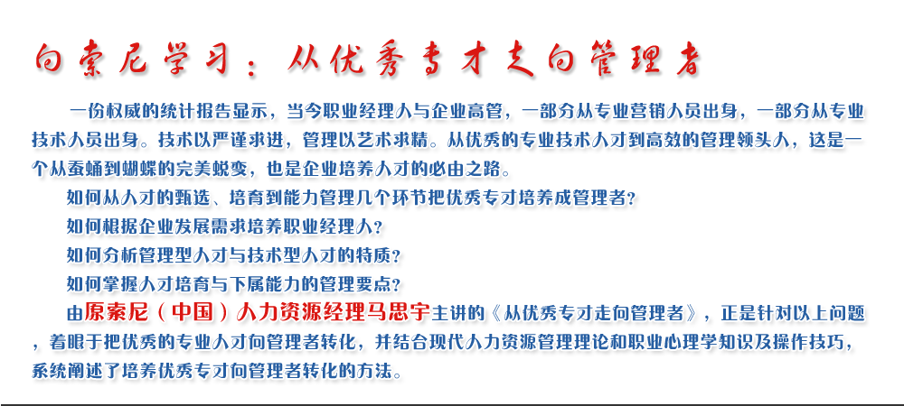 向索尼學(xué)習(xí)：從優(yōu)秀專才走向管理者
   一份權(quán)威的統(tǒng)計(jì)報(bào)告顯示，當(dāng)今職業(yè)經(jīng)理人與企業(yè)高管，一部分從專業(yè)營(yíng)銷人員出身，一部分從專業(yè)技術(shù)人員出身。技術(shù)以嚴(yán)謹(jǐn)求進(jìn)，管理以藝術(shù)求精。從優(yōu)秀的專業(yè)技術(shù)人才到高效的管理領(lǐng)頭人，這是一個(gè)從蠶蛹到蝴蝶的完美蛻變，也是企業(yè)培養(yǎng)人才的必由之路。
   如何從人才的甄選、培育到能力管理幾個(gè)環(huán)節(jié)把優(yōu)秀專才培養(yǎng)成管理者？ 
   如何根據(jù)企業(yè)發(fā)展需求培養(yǎng)職業(yè)經(jīng)理人？ 
   如何分析管理型人才與技術(shù)型人才的特質(zhì)？ 
   如何掌握人才培育與下屬能力的管理要點(diǎn)？ 
   由原索尼（中國(guó)）人力資源經(jīng)理馬思宇主講的《從優(yōu)秀專才走向管理者》，正是針對(duì)以上問題，著眼于把優(yōu)秀的專業(yè)人才向管理者轉(zhuǎn)化，并結(jié)合現(xiàn)代人力資源管理理論和職業(yè)心理學(xué)知識(shí)及操作技巧，系統(tǒng)闡述了培養(yǎng)優(yōu)秀專才向管理者轉(zhuǎn)化的方法。