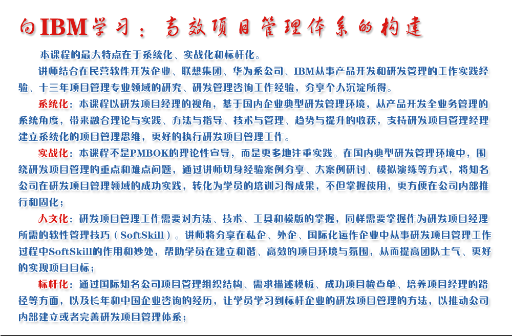 向IBM學(xué)習(xí)：高效項(xiàng)目管理體系的構(gòu)建 
   本課程的最大特點(diǎn)在于系統(tǒng)化、實(shí)戰(zhàn)化和標(biāo)桿化。
   講師結(jié)合在民營(yíng)軟件開發(fā)企業(yè)、聯(lián)想集團(tuán)、華為系公司、IBM從事產(chǎn)品開發(fā)和研發(fā)管理的工作實(shí)踐經(jīng)驗(yàn)、十三年項(xiàng)目管理專業(yè)領(lǐng)域的研究、研發(fā)管理咨詢工作經(jīng)驗(yàn)，分享個(gè)人沉淀所得。
   系統(tǒng)化：本課程以研發(fā)項(xiàng)目經(jīng)理的視角，基于國(guó)內(nèi)企業(yè)典型研發(fā)管理環(huán)境，從產(chǎn)品開發(fā)全業(yè)務(wù)管理的系統(tǒng)角度，帶來融合理論與實(shí)踐、方法與指導(dǎo)、技術(shù)與管理、趨勢(shì)與提升的收獲，支持研發(fā)項(xiàng)目管理經(jīng)理建立系統(tǒng)化的項(xiàng)目管理思維，更好的執(zhí)行研發(fā)項(xiàng)目管理工作。
   實(shí)戰(zhàn)化：本課程不是PMBOK的理論性宣導(dǎo)，而是更多地注重實(shí)踐。在國(guó)內(nèi)典型研發(fā)管理環(huán)境中，圍繞研發(fā)項(xiàng)目管理的重點(diǎn)和難點(diǎn)問題，通過講師切身經(jīng)驗(yàn)案例分享、大案例研討、模擬演練等方式，將知名公司在研發(fā)項(xiàng)目管理領(lǐng)域的成功實(shí)踐，轉(zhuǎn)化為學(xué)員的培訓(xùn)習(xí)得成果，不但掌握使用，更方便在公司內(nèi)部推行和固化；
   人文化：研發(fā)項(xiàng)目管理工作需要對(duì)方法、技術(shù)、工具和模版的掌握，同樣需要掌握作為研發(fā)項(xiàng)目經(jīng)理所需的軟性管理技巧（SoftSkill）。講師將分享在私企、外企、國(guó)際化運(yùn)作企業(yè)中從事研發(fā)項(xiàng)目管理工作過程中SoftSkill的作用和妙處，幫助學(xué)員在建立和諧、高效的項(xiàng)目環(huán)境與氛圍，從而提高團(tuán)隊(duì)士氣、更好的實(shí)現(xiàn)項(xiàng)目目標(biāo)；
   標(biāo)桿化：通過國(guó)際知名公司項(xiàng)目管理組織結(jié)構(gòu)、需求描述模板、成功項(xiàng)目檢查單、培養(yǎng)項(xiàng)目經(jīng)理的路徑等方面，以及長(zhǎng)年和中國(guó)企業(yè)咨詢的經(jīng)歷，讓學(xué)員學(xué)習(xí)到標(biāo)桿企業(yè)的研發(fā)項(xiàng)目管理的方法，以推動(dòng)公司內(nèi)部建立或者完善研發(fā)項(xiàng)目管理體系；